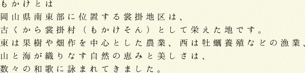 もかけとは岡山県南東部に位置する裳掛地区は、古くから裳掛村（もかけそん）として栄えた地です。東は果樹や畑作を中心とした農業、西は牡蠣養殖などの漁業、山と海が織りなす自然の恵みと美しさは、数々の和歌に詠まれてきました。